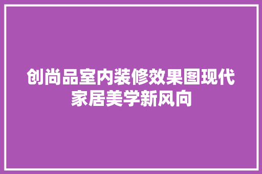 创尚品室内装修效果图现代家居美学新风向