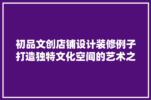 初品文创店铺设计装修例子打造独特文化空间的艺术之旅