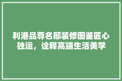 利港品尊名邸装修图鉴匠心独运，诠释高端生活美学