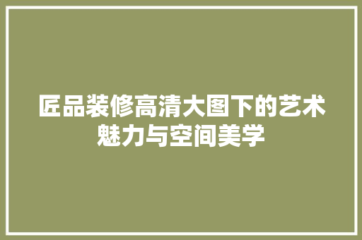 匠品装修高清大图下的艺术魅力与空间美学
