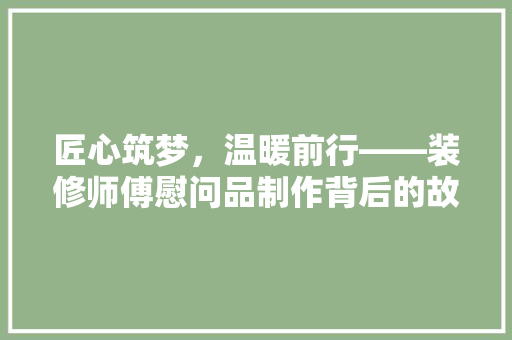 匠心筑梦，温暖前行——装修师傅慰问品制作背后的故事