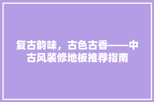 复古韵味，古色古香——中古风装修地板推荐指南