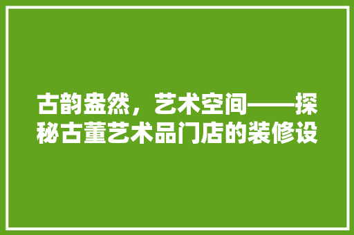 古韵盎然，艺术空间——探秘古董艺术品门店的装修设计之路