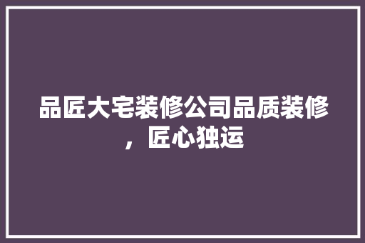 品匠大宅装修公司品质装修，匠心独运