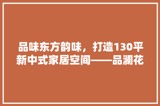 品味东方韵味，打造130平新中式家居空间——品澜花苑装修记