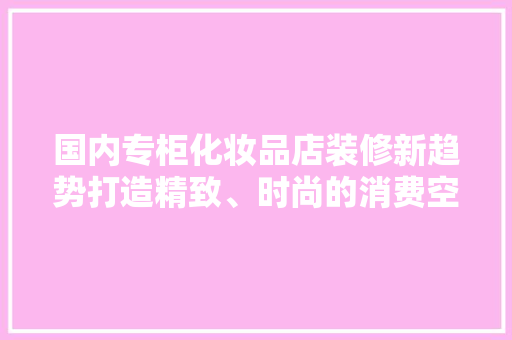 国内专柜化妆品店装修新趋势打造精致、时尚的消费空间