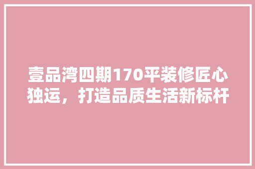 壹品湾四期170平装修匠心独运，打造品质生活新标杆