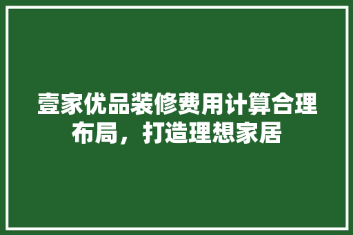 壹家优品装修费用计算合理布局，打造理想家居