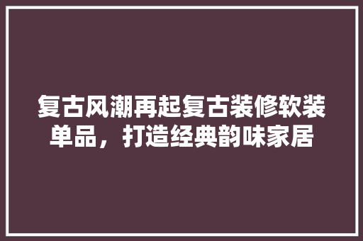 复古风潮再起复古装修软装单品，打造经典韵味家居