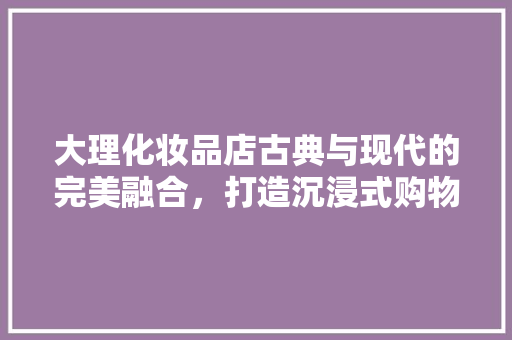 大理化妆品店古典与现代的完美融合，打造沉浸式购物体验