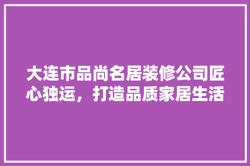 大连市品尚名居装修公司匠心独运，打造品质家居生活