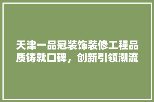 天津一品冠装饰装修工程品质铸就口碑，创新引领潮流