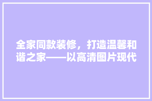 全家同款装修，打造温馨和谐之家——以高清图片现代家庭装修趋势