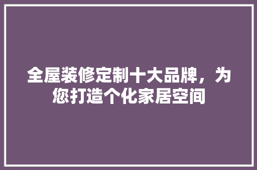 全屋装修定制十大品牌，为您打造个化家居空间
