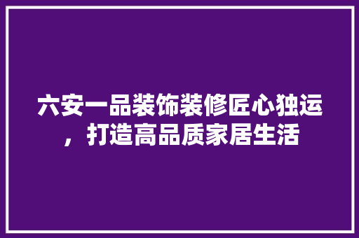 六安一品装饰装修匠心独运，打造高品质家居生活