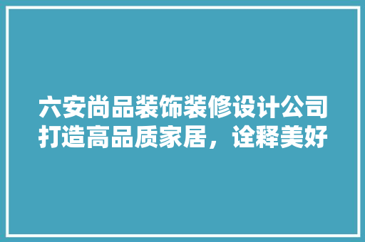 六安尚品装饰装修设计公司打造高品质家居，诠释美好生活新篇章