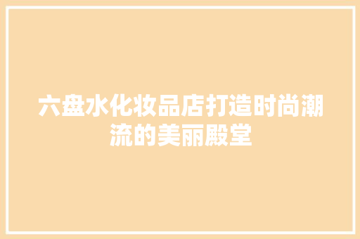 六盘水化妆品店打造时尚潮流的美丽殿堂