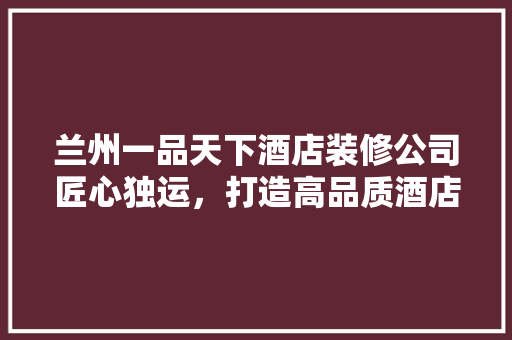 兰州一品天下酒店装修公司匠心独运，打造高品质酒店空间