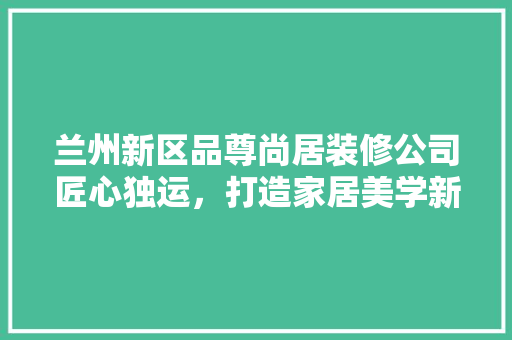 兰州新区品尊尚居装修公司匠心独运，打造家居美学新境界