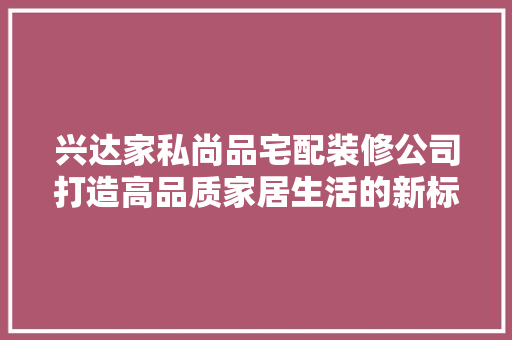 兴达家私尚品宅配装修公司打造高品质家居生活的新标杆