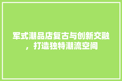 军式潮品店复古与创新交融，打造独特潮流空间