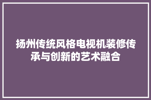 扬州传统风格电视机装修传承与创新的艺术融合
