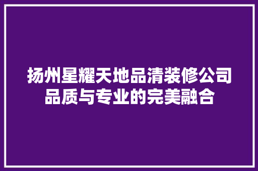 扬州星耀天地品清装修公司品质与专业的完美融合