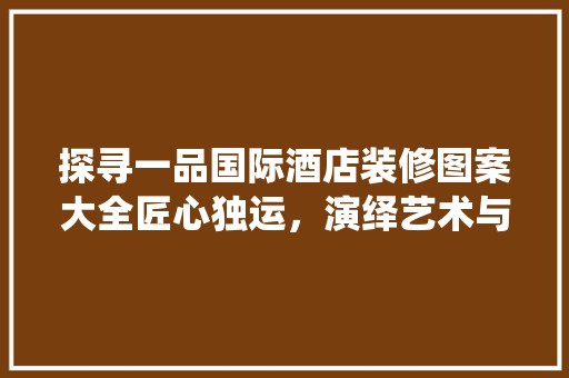 探寻一品国际酒店装修图案大全匠心独运，演绎艺术与生活的交融