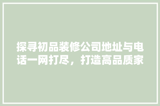 探寻初品装修公司地址与电话一网打尽，打造高品质家居生活