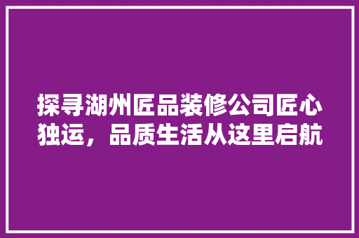 探寻湖州匠品装修公司匠心独运，品质生活从这里启航