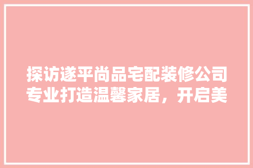 探访遂平尚品宅配装修公司专业打造温馨家居，开启美好居住生活