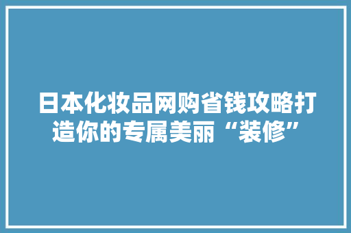 日本化妆品网购省钱攻略打造你的专属美丽“装修”