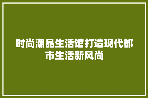 时尚潮品生活馆打造现代都市生活新风尚