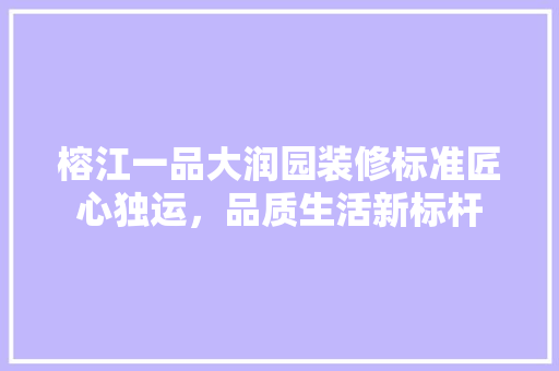榕江一品大润园装修标准匠心独运，品质生活新标杆