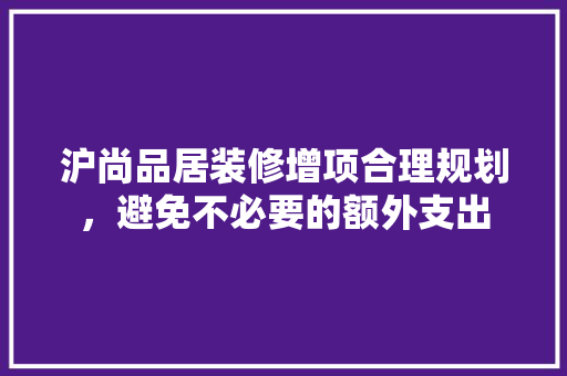 沪尚品居装修增项合理规划，避免不必要的额外支出