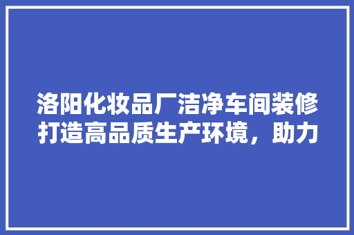 洛阳化妆品厂洁净车间装修打造高品质生产环境，助力企业发展