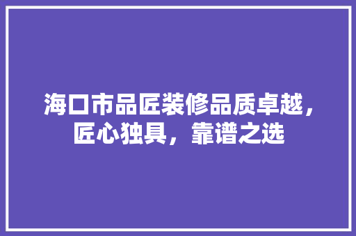 海口市品匠装修品质卓越，匠心独具，靠谱之选