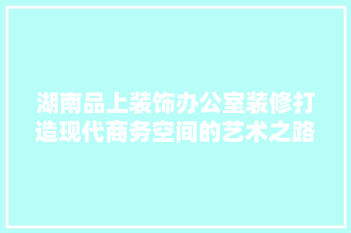 湖南品上装饰办公室装修打造现代商务空间的艺术之路