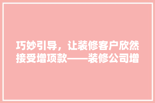 巧妙引导，让装修客户欣然接受增项款——装修公司增项款步骤