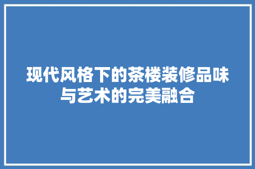 现代风格下的茶楼装修品味与艺术的完美融合