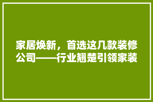 家居焕新，首选这几款装修公司——行业翘楚引领家装潮流