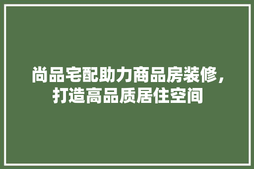 尚品宅配助力商品房装修，打造高品质居住空间