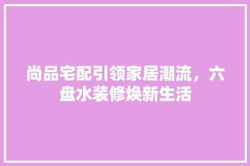 尚品宅配引领家居潮流，六盘水装修焕新生活
