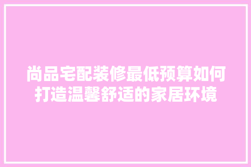 尚品宅配装修最低预算如何打造温馨舒适的家居环境