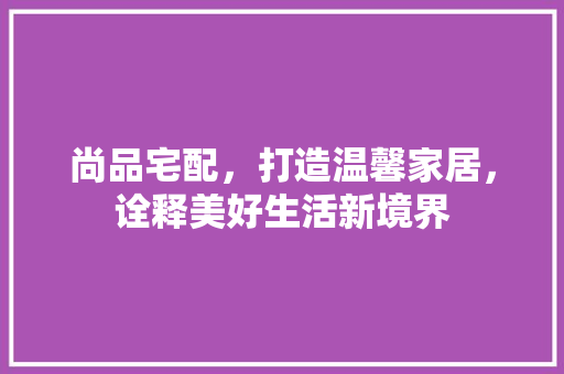 尚品宅配，打造温馨家居，诠释美好生活新境界
