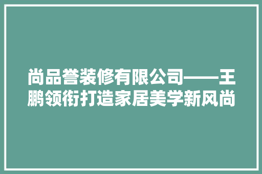 尚品誉装修有限公司——王鹏领衔打造家居美学新风尚