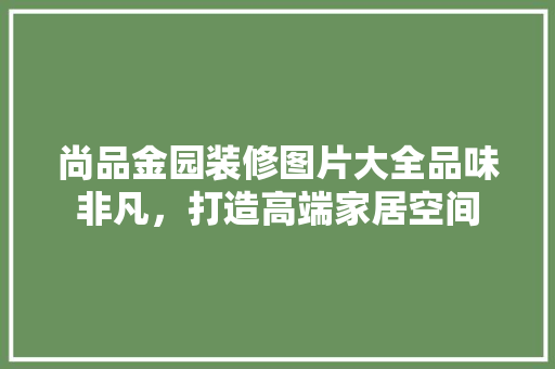 尚品金园装修图片大全品味非凡，打造高端家居空间