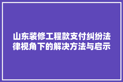 山东装修工程款支付纠纷法律视角下的解决方法与启示