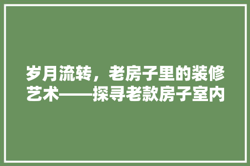 岁月流转，老房子里的装修艺术——探寻老款房子室内装修的独特魅力