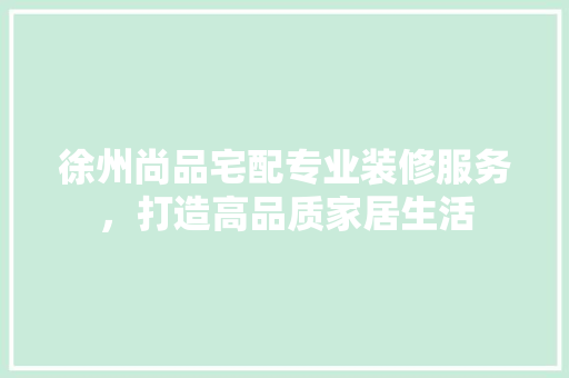 徐州尚品宅配专业装修服务，打造高品质家居生活